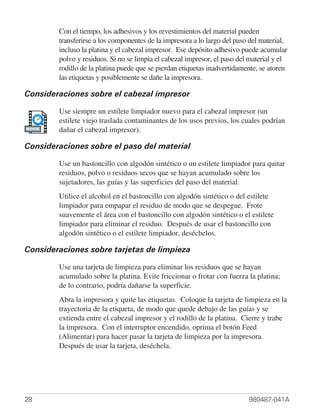 Con el tiempo, los adhesivos y los revestimientos del material pueden
        transferirse a los componentes de la impresora a lo largo del paso del material,
        incluso la platina y el cabezal impresor. Ese depósito adhesivo puede acumular
        polvo y residuos. Si no se limpia el cabezal impresor, el paso del material y el
        rodillo de la platina puede que se pierdan etiquetas inadvertidamente, se atoren
        las etiquetas y posiblemente se dañe la impresora.

Consideraciones sobre el cabezal impresor

        Use siempre un estilete limpiador nuevo para el cabezal impresor (un
        estilete viejo traslada contaminantes de los usos previos, los cuales podrían
MOVIE
        dañar el cabezal impresor).

Consideraciones sobre el paso del material

        Use un bastoncillo con algodón sintético o un estilete limpiador para quitar
        residuos, polvo o residuos secos que se hayan acumulado sobre los
        sujetadores, las guías y las superficies del paso del material.
        Utilice el alcohol en el bastoncillo con algodón sintético o del estilete
        limpiador para empapar el residuo de modo que se despegue. Frote
        suavemente el área con el bastoncillo con algodón sintético o el estilete
        limpiador para eliminar el residuo. Después de usar el bastoncillo con
        algodón sintético o el estilete limpiador, deséchelos.

Consideraciones sobre tarjetas de limpieza

        Use una tarjeta de limpieza para eliminar los residuos que se hayan
        acumulado sobre la platina. Evite friccionar o frotar con fuerza la platina;
        de lo contrario, podría dañarse la superficie.
        Abra la impresora y quite las etiquetas. Coloque la tarjeta de limpieza en la
        trayectoria de la etiqueta, de modo que quede debajo de las guías y se
        extienda entre el cabezal impresor y el rodillo de la platina. Cierre y trabe
        la impresora. Con el interruptor encendido, oprima el botón Feed
        (Alimentar) para hacer pasar la tarjeta de limpieza por la impresora.
        Después de usar la tarjeta, deséchela.




28                                                                        980487-041A
 