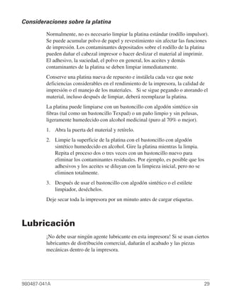 Consideraciones sobre la platina

         Normalmente, no es necesario limpiar la platina estándar (rodillo impulsor).
         Se puede acumular polvo de papel y revestimiento sin afectar las funciones
         de impresión. Los contaminantes depositados sobre el rodillo de la platina
         pueden dañar el cabezal impresor o hacer deslizar el material al imprimir.
         El adhesivo, la suciedad, el polvo en general, los aceites y demás
         contaminantes de la platina se deben limpiar inmediatamente.
         Conserve una platina nueva de repuesto e instálela cada vez que note
         deficiencias considerables en el rendimiento de la impresora, la calidad de
         impresión o el manejo de los materiales. Si se sigue pegando o atorando el
         material, incluso después de limpiar, deberá reemplazar la platina.
         La platina puede limpiarse con un bastoncillo con algodón sintético sin
         fibras (tal como un bastoncillo Texpad) o un paño limpio y sin pelusas,
         ligeramente humedecido con alcohol medicinal (puro al 70% o mejor).
         1. Abra la puerta del material y retírelo.
         2. Limpie la superficie de la platina con el bastoncillo con algodón
            sintético humedecido en alcohol. Gire la platina mientras la limpia.
            Repita el proceso dos o tres veces con un bastoncillo nuevo para
            eliminar los contaminantes residuales. Por ejemplo, es posible que los
            adhesivos y los aceites se diluyan con la limpieza inicial, pero no se
            eliminen totalmente.
         3. Después de usar el bastoncillo con algodón sintético o el estilete
            limpiador, deséchelos.
         Deje secar toda la impresora por un minuto antes de cargar etiquetas.



Lubricación
         ¡No debe usar ningún agente lubricante en esta impresora! Si se usan ciertos
         lubricantes de distribución comercial, dañarán el acabado y las piezas
         mecánicas dentro de la impresora.




980487-041A                                                                        29
 