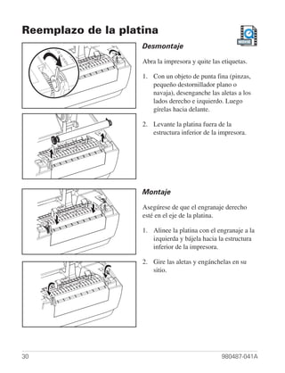 Reemplazo de la platina
                                                        MOVIE
                    Desmontaje

                    Abra la impresora y quite las etiquetas.

                    1. Con un objeto de punta fina (pinzas,
                       pequeño destornillador plano o
                       navaja), desenganche las aletas a los
                       lados derecho e izquierdo. Luego
                       gírelas hacia delante.

                    2. Levante la platina fuera de la
                       estructura inferior de la impresora.




                    Montaje

                    Asegúrese de que el engranaje derecho
                    esté en el eje de la platina.

                    1. Alinee la platina con el engranaje a la
                       izquierda y bájela hacia la estructura
                       inferior de la impresora.

                    2. Gire las aletas y engánchelas en su
                       sitio.




30                                                980487-041A
 
