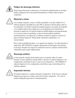 Peligro de descarga eléctrica
     Nunca haga funcionar la impresora y la fuente de alimentación en un lugar
     donde cualquiera de las dos pueda humedecerse. Podría sufrir lesiones
     corporales.

     Material y cintas
     Use siempre etiquetas, cintas y rótulos aprobados y de alta calidad. Si se
     utilizan etiquetas autoadhesivas que NO se ajustan en forma plana sobre el
     revestimiento, los bordes expuestos podrían pegarse a las guías de etiquetas
     y los rodillos dentro de la impresora; eso despegaría el revestimiento y
     atoraría la impresora. El cabezal impresor podría dañarse permanentemente
     si se usa una cinta no aprobada, ya que la misma podría enrollarse
     incorrectamente a la impresora o contener sustancias químicas corrosivas
     para el cabezal impresor. Puede pedir suministros aprobados a su
     concesionario.
     Para evitar la pérdida de datos, si se agotan las etiquetas o la cinta durante la
     impresión, NO APAGUE el equipo oprimiendo el interruptor (0) mientras
     lo recarga. Después de cargar los suministros nuevos, oprima el botón Feed
     (Alimentar) para seguir imprimiendo.

     Descarga estática
     La descarga de energía electrostática que se acumula sobre el cuerpo
     humano u otras superficies puede dañar o destruir el cabezal impresor o los
     componentes electrónicos que se usan en este dispositivo. NO TOQUE el
     cabezal impresor ni los componentes electrónicos que están debajo de la
     cubierta superior.

     Impresión térmica
     El cabezal impresor se calienta durante la impresión. Evite tocar el cabezal
     impresor para que no se dañe y prevenir lesiones corporales. Use sólo el
     estilete limpiador para hacer el mantenimiento.




iv                                                                     980487-041A
 