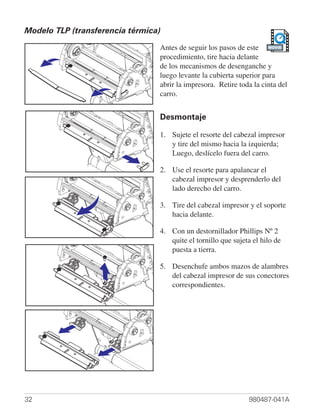 Modelo TLP (transferencia térmica)

                                 Antes de seguir los pasos de este MOVIE
                                 procedimiento, tire hacia delante
                                 de los mecanismos de desenganche y
                                 luego levante la cubierta superior para
                                 abrir la impresora. Retire toda la cinta del
                                 carro.


                                 Desmontaje

                                 1. Sujete el resorte del cabezal impresor
                                    y tire del mismo hacia la izquierda;
                                    Luego, deslícelo fuera del carro.

                                 2. Use el resorte para apalancar el
                                    cabezal impresor y desprenderlo del
                                    lado derecho del carro.

                                 3. Tire del cabezal impresor y el soporte
                                    hacia delante.

                                 4. Con un destornillador Phillips Nº 2
                                    quite el tornillo que sujeta el hilo de
                                    puesta a tierra.

                                 5. Desenchufe ambos mazos de alambres
                                    del cabezal impresor de sus conectores
                                    correspondientes.




32                                                             980487-041A
 