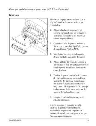 Reemplazo del cabezal impresor de la TLP (continuación)

Montaje
                                     El cabezal impresor nuevo viene con el
                                     clip y el tornillo de puesta a tierra ya
                                     conectados.

                                     1. Alinee el cabezal impresor y el
                                        soporte para enchufar los conectores
                                        izquierdo y derecho a los mazos de
                                        cables negro y blanco.

                                     2. Conecte el hilo de puesta a tierra y
                                        fíjelo con el tornillo. Apriételo con un
                                        destornillador Phillips Nº 2.

                                     3. Introduzca las espigas del soporte
                                        dentro del lado izquierdo del carro.

                                     4. Alinee el lado derecho del soporte e
                                        introduzca el clip del cabezal impresor
                                        en el soporte por el lado derecho del
                                        carro de cinta.

                                     5. Deslice la punta izquierda del resorte
                                        del cabezal impresor hacia del lado
                                        izquierdo del carro de cinta; luego
                                        deslice el extremo derecho hacia el
                                        otro lado. El ángulo de la "V" encaja
                                        en la muesca de la parte superior del
                                        soporte del cabezal impresor.

                                     6. Limpie el cabezal impresor con el
                                        estilete limpiador.

                                     Vuelva a cargar el material y cinta.
                                     Enchufe el cable de alimentación,
                                     encienda la impresora e imprima un
                                     informe de estado para asegurarse de que
                                     funcione correctamente.
980487-041A                                                                     33
 