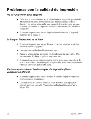 Problemas con la calidad de impresión
No hay impresión en la etiqueta
         ■   Debe usar el material correcto para el método de impresión que necesite.
             Al imprimir sin cinta, debe usar material de transferencia térmica
             directa. Al aplicar cinta, debe usar material de transferencia térmica.
             El sensor de cinta de la impresora detecta el movimiento del husillo de
             suministro.
         ■   El cabezal impresor está sucio. Siga las instrucciones de "Carga del
             material" en la página 9.

La imagen impresa no se ve bien
         ■   El cabezal impresor está sucio. Limpie el cabezal impresor según las
             instrucciones de la página 33.
         ■   La temperatura del cabezal impresor es baja.
         ■   Ajuste la intensidad de impresión y/o la velocidad de impresión. Use
             los comandos S y D de la guía de programación.
         ■   El material que se usa es incompatible con la impresora. Asegúrese de
             usar el material recomendado para su aplicación, y use siempre etiquetas
             y rótulos aprobados por el fabricante.

Varias etiquetas tienen huellas largas sin impresión (líneas
verticales en blanco).
         ■   El cabezal impresor está sucio. Limpie el cabezal impresor según las
             instrucciones de la página 33.
         ■   Los elementos del cabezal impresor están dañados. Reemplace el
             cabezal impresor (consulte "Reemplazo del cabezal impresor" en la
             página 32).




38                                                                      980487-041A
 