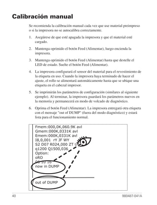 Calibración manual
     Se recomienda la calibración manual cada vez que use material preimpreso
     o si la impresora no se autocalibra correctamente.
     1. Asegúrese de que esté apagada la impresora y que el material esté
        cargado.
     2. Mantenga oprimido el botón Feed (Alimentar), luego encienda la
        impresora.
     3. Mantenga oprimido el botón Feed (Alimentar) hasta que destelle el
        LED de estado. Suelte el botón Feed (Alimentar).
     4. La impresora configurará el sensor del material para el revestimiento de
        la etiqueta en uso. Cuando la impresora haya terminado de hacer el
        ajuste, el rollo se alimentará automáticamente hasta que se ubique una
        etiqueta en el cabezal impresor.
     5. Se imprimirán los parámetros de configuración (similares al siguiente
        ejemplo). Al terminar, la impresora guardará los parámetros nuevos en
        la memoria y permanecerá en modo de volcado de diagnóstico.
     6. Oprima el botón Feed (Alimentar). La impresora entregará otra etiqueta
        con el mensaje "out of DUMP" (fuera del modo diagnóstico) y estará
        lista para el funcionamiento normal.
              g
        Fmem:000,0K,060.9K avl
        Gmem:000K,0331K avl
        Emem:000K,0331K avl
        I8,0,001 rY JF WY
        S2 D07 R024,000 ZT UN
        q1200 Q1500,036
        Option:
        oRO
        06 10 16
        now in DUMP



         out of DUMP


40                                                                 980487-041A
 