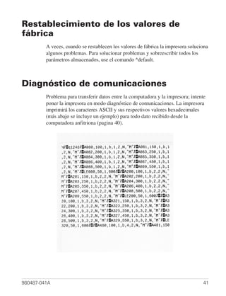 Restablecimiento de los valores de
fábrica
         A veces, cuando se restablecen los valores de fábrica la impresora soluciona
         algunos problemas. Para solucionar problemas y sobreescribir todos los
         parámetros almacenados, use el comando ^default.



Diagnóstico de comunicaciones
         Problema para transferir datos entre la computadora y la impresora; intente
         poner la impresora en modo diagnóstico de comunicaciones. La impresora
         imprimirá los caracteres ASCII y sus respectivos valores hexadecimales
         (más abajo se incluye un ejemplo) para todo dato recibido desde la
         computadora anfitriona (pagina 40).




980487-041A                                                                        41
 