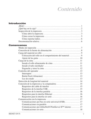 Contenido

Introducción
       ¡Hola!. . . . . . . . . . . . . . . . . . . . . . . . . . . . . . . . . . . . . . . . . . . . . . . . . . . . .   1
       ¿Qué hay en la caja? . . . . . . . . . . . . . . . . . . . . . . . . . . . . . . . . . . . . . . . . .            2
       Inspección de la impresora . . . . . . . . . . . . . . . . . . . . . . . . . . . . . . . . . . . .                3
           Cómo abrir la impresora . . . . . . . . . . . . . . . . . . . . . . . . . . . . . . . . . . .                 3
           Cómo cerrar la impresora . . . . . . . . . . . . . . . . . . . . . . . . . . . . . . . . . .                  5
           Cómo reportar daños. . . . . . . . . . . . . . . . . . . . . . . . . . . . . . . . . . . . . .                6
       Documentación relativa. . . . . . . . . . . . . . . . . . . . . . . . . . . . . . . . . . . . . . .               6
Comencemos
     Modos de impresión . . . . . . . . . . . . . . . . . . . . . . . . . . . . . . . . . . . . . . . . . 7
     Conexión de la fuente de alimentación . . . . . . . . . . . . . . . . . . . . . . . . . . . 8
     Carga del material en rollo . . . . . . . . . . . . . . . . . . . . . . . . . . . . . . . . . . . . 9
        Colocación del rollo en el compartimiento del material . . . . . . . . . . . 9
        Ajuste de las guías . . . . . . . . . . . . . . . . . . . . . . . . . . . . . . . . . . . . . . 10
     Carga de la cinta . . . . . . . . . . . . . . . . . . . . . . . . . . . . . . . . . . . . . . . . . . . 11
        Instale el rollo alimentador de cinta . . . . . . . . . . . . . . . . . . . . . . . . . 11
        Instale el tubo enrollador . . . . . . . . . . . . . . . . . . . . . . . . . . . . . . . . . 11
        Enganche y tense la cinta . . . . . . . . . . . . . . . . . . . . . . . . . . . . . . . . . 12
     Controles del operador . . . . . . . . . . . . . . . . . . . . . . . . . . . . . . . . . . . . . . 13
        Interruptor . . . . . . . . . . . . . . . . . . . . . . . . . . . . . . . . . . . . . . . . . . . . . 13
        Botón Feed (Alimentar) . . . . . . . . . . . . . . . . . . . . . . . . . . . . . . . . . . 13
        Luz de estado . . . . . . . . . . . . . . . . . . . . . . . . . . . . . . . . . . . . . . . . . . 13
     Detección de longitud del material . . . . . . . . . . . . . . . . . . . . . . . . . . . . . 14
     Conexión de la impresora y la computadora . . . . . . . . . . . . . . . . . . . . . . 15
        Requisitos del cable de interfaz . . . . . . . . . . . . . . . . . . . . . . . . . . . . 15
        Requisitos de la interfaz USB . . . . . . . . . . . . . . . . . . . . . . . . . . . . . . 15
        Requisitos de la interfaz paralela . . . . . . . . . . . . . . . . . . . . . . . . . . . 16
        Requisitos para la interfaz Ethernet . . . . . . . . . . . . . . . . . . . . . . . . . 16
        Requisitos para la interfaz en serie . . . . . . . . . . . . . . . . . . . . . . . . . . 16
     Comunicación con la impresora . . . . . . . . . . . . . . . . . . . . . . . . . . . . . . . 17
        Comunicaciones por bus en serie universal (USB) . . . . . . . . . . . . . . 17
        Comunicaciones en paralelo . . . . . . . . . . . . . . . . . . . . . . . . . . . . . . . 17
        Comunicaciones por ZebraNet® PrintServer II™ interno . . . . . . . . 17
        Comunicaciones en serie. . . . . . . . . . . . . . . . . . . . . . . . . . . . . . . . . . 18
980487-041A                                                                                                                  v
 
