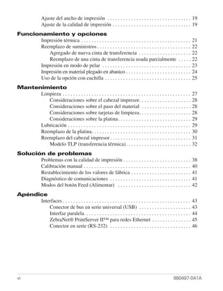 Ajuste del ancho de impresión . . . . . . . . . . . . . . . . . . . . . . . . . . . . . . . . 19
               Ajuste de la calidad de impresión . . . . . . . . . . . . . . . . . . . . . . . . . . . . . . 19
Funcionamiento y opciones
       Impresión térmica . . . . . . . . . . . . . . . . . . . . . . . . . . . . . . . . . . . . . . . . . . 21
       Reemplazo de suministros . . . . . . . . . . . . . . . . . . . . . . . . . . . . . . . . . . . . 22
          Agregado de nueva cinta de transferencia . . . . . . . . . . . . . . . . . . . . 22
          Reemplazo de una cinta de transferencia usada parcialmente . . . . . 22
       Impresión en modo de pelar . . . . . . . . . . . . . . . . . . . . . . . . . . . . . . . . . . 23
       Impresión en material plegado en abanico . . . . . . . . . . . . . . . . . . . . . . . . . 24
       Uso de la opción con cuchilla . . . . . . . . . . . . . . . . . . . . . . . . . . . . . . . . . 25
Mantenimiento
      Limpieza . . . . . . . . . . . . . . . . . . . . . . . . . . . . . . . . . . . . . . . . . . . . . . . . .   27
         Consideraciones sobre el cabezal impresor. . . . . . . . . . . . . . . . . . . .                          28
         Consideraciones sobre el paso del material . . . . . . . . . . . . . . . . . . .                          28
         Consideraciones sobre tarjetas de limpieza. . . . . . . . . . . . . . . . . . . .                         28
         Consideraciones sobre la platina. . . . . . . . . . . . . . . . . . . . . . . . . . . .                   29
      Lubricación . . . . . . . . . . . . . . . . . . . . . . . . . . . . . . . . . . . . . . . . . . . . . . .    29
      Reemplazo de la platina. . . . . . . . . . . . . . . . . . . . . . . . . . . . . . . . . . . . . .           30
      Reemplazo del cabezal impresor . . . . . . . . . . . . . . . . . . . . . . . . . . . . . . .                 31
         Modelo TLP (transferencia térmica) . . . . . . . . . . . . . . . . . . . . . . . . .                      32
Solución de problemas
       Problemas con la calidad de impresión . . . . . . . . . . . . . . . . . . . . . . . . . .                   38
       Calibración manual . . . . . . . . . . . . . . . . . . . . . . . . . . . . . . . . . . . . . . . . .        40
       Restablecimiento de los valores de fábrica . . . . . . . . . . . . . . . . . . . . . . .                    41
       Diagnóstico de comunicaciones . . . . . . . . . . . . . . . . . . . . . . . . . . . . . . .                 41
       Modos del botón Feed (Alimentar) . . . . . . . . . . . . . . . . . . . . . . . . . . . .                    42
Apéndice
      Interfaces . . . . . . . . . . . . . . . . . . . . . . . . . . . . . . . . . . . . . . . . . . . . . . . . . 43
          Conector de bus en serie universal (USB) . . . . . . . . . . . . . . . . . . . . 43
          Interfaz paralela. . . . . . . . . . . . . . . . . . . . . . . . . . . . . . . . . . . . . . . . . 44
          ZebraNet® PrintServer II™ para redes Ethernet . . . . . . . . . . . . . . . 45
          Conector en serie (RS-232) . . . . . . . . . . . . . . . . . . . . . . . . . . . . . . . 46




vi                                                                                                   980487-041A
 