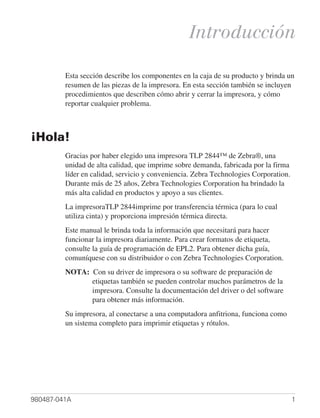 Introducción

         Esta sección describe los componentes en la caja de su producto y brinda un
         resumen de las piezas de la impresora. En esta sección también se incluyen
         procedimientos que describen cómo abrir y cerrar la impresora, y cómo
         reportar cualquier problema.



¡Hola!
         Gracias por haber elegido una impresora TLP 2844™ de Zebra®, una
         unidad de alta calidad, que imprime sobre demanda, fabricada por la firma
         líder en calidad, servicio y conveniencia. Zebra Technologies Corporation.
         Durante más de 25 años, Zebra Technologies Corporation ha brindado la
         más alta calidad en productos y apoyo a sus clientes.
         La impresoraTLP 2844imprime por transferencia térmica (para lo cual
         utiliza cinta) y proporciona impresión térmica directa.
         Este manual le brinda toda la información que necesitará para hacer
         funcionar la impresora diariamente. Para crear formatos de etiqueta,
         consulte la guía de programación de EPL2. Para obtener dicha guía,
         comuníquese con su distribuidor o con Zebra Technologies Corporation.
         NOTA: Con su driver de impresora o su software de preparación de
               etiquetas también se pueden controlar muchos parámetros de la
               impresora. Consulte la documentación del driver o del software
               para obtener más información.
         Su impresora, al conectarse a una computadora anfitriona, funciona como
         un sistema completo para imprimir etiquetas y rótulos.




980487-041A                                                                           1
 