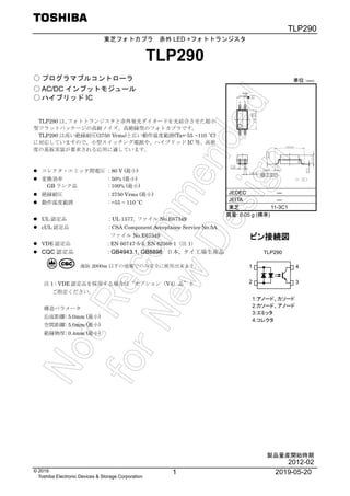 TLP290
1 2019-05-20© 2019
Toshiba Electronic Devices & Storage Corporation
東芝フォトカプラ 赤外 LED +フォトトランジスタ
TLP290
○ プログラマブルコントローラ
○ AC/DC インプットモジュール
○ ハイブリッド IC
TLP290 は、フォトトランジスタと赤外発光ダイオードを光結合させた超小
型フラットパッケージの高耐ノイズ、高絶縁型のフォトカプラです。
TLP290 は高い絶縁耐圧(3750 Vrms)と広い動作温度範囲(Ta=-55 ~110 ˚C)
に対応していますので、小型スイッチング電源や、ハイブリッド IC 等、高密
度の基板実装が要求される応用に適しています。
 コレクタ・エミッタ間電圧 : 80 V (最小)
 変換効率 : 50% (最小)
GB ランク品 : 100% (最小)
 絶縁耐圧 : 3750 Vrms (最小)
 動作温度範囲 : −55 ~ 110 ˚C
 UL 認定品 : UL 1577, ファイル No.E67349
 cUL 認定品 : CSA Component Acceptance Service No.5A
ファイル No.E67349
 VDE 認定品 : EN 60747-5-5, EN 62368-1（注 1）
 CQC 認定品 : GB4943.1, GB8898 日本, タイ工場生産品
注 1 : VDE 認定品を採用する場合は“オプション（V4）品”と
ご指定ください。
構造パラメータ
沿面距離: 5.0mm (最小)
空間距離: 5.0mm (最小)
絶縁物厚: 0.4mm (最小)
JEDEC ―
JEITA ―
東芝 11-3C1
質量: 0.05 g (標準)
ピン接続図
1:アノード、カソード
2:カソード、アノード
3:エミッタ
4:コレクタ
TLP290
1
2
4
3
単位：mm
製品量産開始時期
2012-02
 