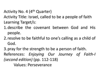 Activity No. 4 (4th Quarter)
Activity Title: Israel, called to be a people of faith
Learning Target/s:
1.describe the covenant between God and His
people.
2.resolve to be faithful to one’s calling as a child of
God.
3.pray for the strength to be a person of faith.
References: Enjoying Our Journey of Faith-I
(second edition) (pp. 112-118)
Values: Perseverance
 
