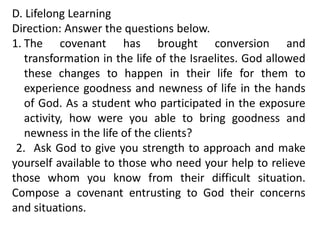 D. Lifelong Learning
Direction: Answer the questions below.
1. The covenant has brought conversion and
transformation in the life of the Israelites. God allowed
these changes to happen in their life for them to
experience goodness and newness of life in the hands
of God. As a student who participated in the exposure
activity, how were you able to bring goodness and
newness in the life of the clients?
2. Ask God to give you strength to approach and make
yourself available to those who need your help to relieve
those whom you know from their difficult situation.
Compose a covenant entrusting to God their concerns
and situations.
 