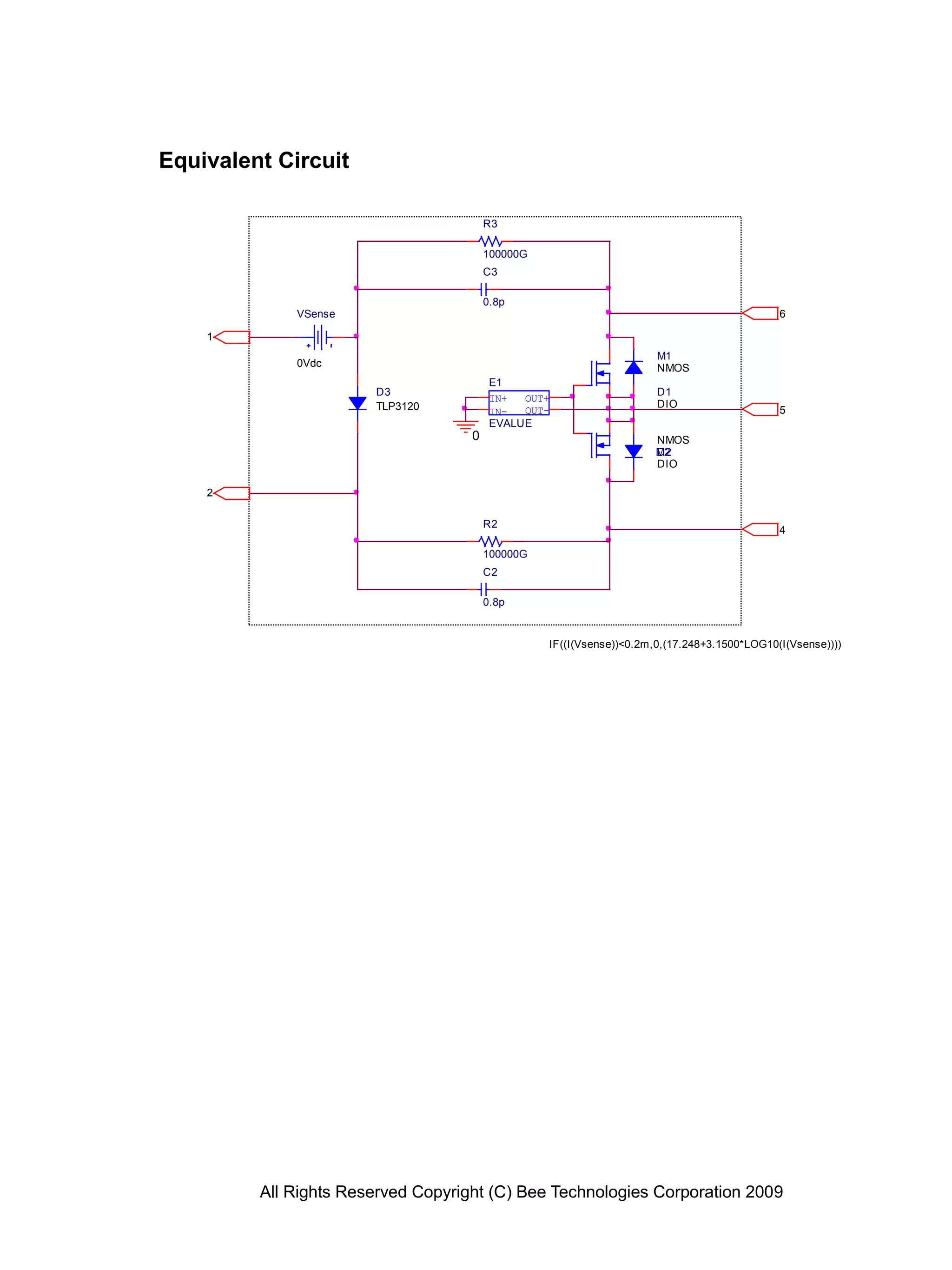 All Rights Reserved Copyright (C) Bee Technologies Corporation 2009
C2
0.8p
R2
100000G
C3
0.8p
R3
100000G
D3
TLP3120
IN+
IN-
OUT+
OUT-
E1
IF((I(Vsense))<0.2m,0,(17.248+3.1500*LOG10(I(Vsense))))
EVALUE
VSense
0Vdc
M1
NMOS
M2
NMOS
D1
DIO
D2
DIO
5
4
2
1
6
0
Equivalent Circuit
 
