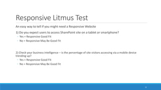 Responsive Litmus Test
An easy way to tell if you might need a Responsive Website
1) Do you expect users to access SharePoint site on a tablet or smartphone?
◦ Yes = Responsive Good Fit
◦ No = Responsive May Be Good Fit
2) Check your business intelligence – is the percentage of site visitors accessing via a mobile device
trending up?
◦ Yes = Responsive Good Fit
◦ No = Responsive May Be Good Fit
11
 