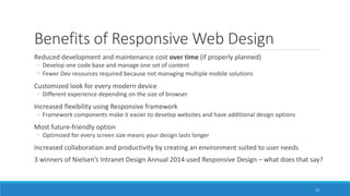 Benefits of Responsive Web Design
Reduced development and maintenance cost over time (if properly planned)
◦ Develop one code base and manage one set of content
◦ Fewer Dev resources required because not managing multiple mobile solutions
Customized look for every modern device
◦ Different experience depending on the size of browser
Increased flexibility using Responsive framework
◦ Framework components make it easier to develop websites and have additional design options
Most future-friendly option
◦ Optimized for every screen size means your design lasts longer
Increased collaboration and productivity by creating an environment suited to user needs
3 winners of Nielsen’s Intranet Design Annual 2014 used Responsive Design – what does that say?
13
 