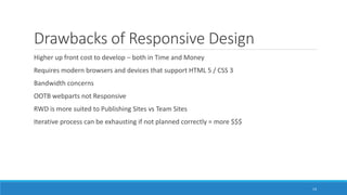 Drawbacks of Responsive Design
Higher up front cost to develop – both in Time and Money
Requires modern browsers and devices that support HTML 5 / CSS 3
Bandwidth concerns
OOTB webparts not Responsive
RWD is more suited to Publishing Sites vs Team Sites
Iterative process can be exhausting if not planned correctly = more $$$
14
 
