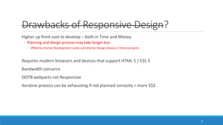Drawbacks of Responsive Design?
Higher up front cost to develop – both in Time and Money
◦ Planning and design process may take longer but
◦ Offset by shorter Development cycles and shorter Design phases in future projects
Requires modern browsers and devices that support HTML 5 / CSS 3
Bandwidth concerns
OOTB webparts not Responsive
Iterative process can be exhausting if not planned correctly = more $$$
15
 