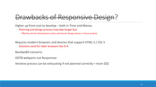 Drawbacks of Responsive Design?
Higher up front cost to develop – both in Time and Money
◦ Planning and design process may take longer but
◦ Offset by shorter Development cycles and shorter Design phases in future projects
Requires modern browsers and devices that support HTML 5 / CSS 3
◦ Solutions exist for older browsers like IE 8
Bandwidth concerns
OOTB webparts not Responsive
Iterative process can be exhausting if not planned correctly = more $$$
16
 
