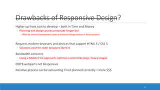 Drawbacks of Responsive Design?
Higher up front cost to develop – both in Time and Money
◦ Planning and design process may take longer but
◦ Offset by shorter Development cycles and shorter Design phases in future projects
Requires modern browsers and devices that support HTML 5 / CSS 3
◦ Solutions exist for older browsers like IE 8
Bandwidth concerns
◦ Using a Mobile First approach, optimize content like large, heavy images
OOTB webparts not Responsive
Iterative process can be exhausting if not planned correctly = more $$$
17
 