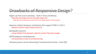 Drawbacks of Responsive Design?
Higher up front cost to develop – both in Time and Money
◦ Planning and design process may take longer but
◦ Offset by shorter Development cycles and shorter Design phases in future projects
Requires modern browsers and devices that support HTML 5 / CSS 3
◦ Solutions exist for older browsers like IE 8
Bandwidth concerns
◦ Using a Mobile First approach, optimize content like heavy images
OOTB webparts not Responsive
◦ Use javascript to resize or provide panning
Iterative process can be exhausting if not planned correctly = more $$$
18
 