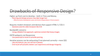 Drawbacks of Responsive Design?
Higher up front cost to develop – both in Time and Money
◦ Planning and design process may take longer but
◦ Offset by shorter Development cycles and shorter Design phases in future projects
Requires modern browsers and devices that support HTML 5 / CSS 3
◦ Solutions exist for older browsers like IE 8
Bandwidth concerns
◦ Using a Mobile First approach, optimize content like heavy images
OOTB webparts not Responsive
◦ Use javascript to resize or provide panning
Iterative process can be exhausting if not planned correctly = more $$$
◦ Like any feature, you can roll out in phases
◦ End result will provide a better user experience and design longevity
19
 
