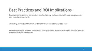 Best Practices and ROI Implications
Developing a Responsive Site involves careful planning and execution with business goals and
user expectations in mind.
Ultimately, think about the USER and the CONTEXT the DEVICE will be used
You’re designing for different users with a variety of needs while accounting for multiple devices
and their different screen sizes.
24
 