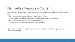 Plan with a Purpose – Content
Type of Content will help define the type of Responsive site you build as well as page layouts you
use.
◦ General content, images, and simple webpart data = simple
◦ Heavy analytic data, ad-hoc reporting, editing of tabular data = more planning
◦ What content needs to be hidden at lower viewports
◦ Content Order – especially important at lower viewports
Goal = Content Parity – ability to deliver same important content and message for any given
page on all viewports.
25
 