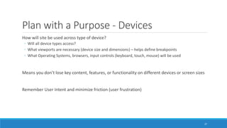 Plan with a Purpose - Devices
How will site be used across type of device?
◦ Will all device types access?
◦ What viewports are necessary (device size and dimensions) – helps define breakpoints
◦ What Operating Systems, browsers, input controls (keyboard, touch, mouse) will be used
Means you don’t lose key content, features, or functionality on different devices or screen sizes
Remember User Intent and minimize friction (user frustration)
27
 