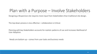 Plan with a Purpose – Involve Stakeholders
Designing a Responsive site requires more input from Stakeholders than traditional site design.
The top down process is less effective – collaboration is Critical.
Planning with key Stakeholders accounts for realistic patterns of use and increases likelihood of
User Adoption.
Needs are bottom up – comes from user tasks and business needs
28
 