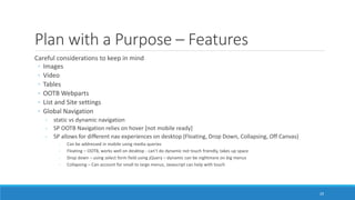 Plan with a Purpose – Features
Careful considerations to keep in mind
◦ Images
◦ Video
◦ Tables
◦ OOTB Webparts
◦ List and Site settings
◦ Global Navigation
- static vs dynamic navigation
- SP OOTB Navigation relies on hover [not mobile ready]
- SP allows for different nav experiences on desktop (Floating, Drop Down, Collapsing, Off Canvas)
- Can be addressed in mobile using media queries
- Floating – OOTB, works well on desktop - can’t do dynamic not touch friendly, takes up space
- Drop down – using select form field using jQuery – dynamic can be nightmare on big menus
- Collapsing – Can account for small to large menus, Javascript can help with touch
29
 