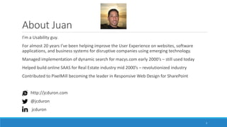 About Juan
I’m a Usability guy.
For almost 20 years I’ve been helping improve the User Experience on websites, software
applications, and business systems for disruptive companies using emerging technology.
Managed implementation of dynamic search for macys.com early 2000’s – still used today
Helped build online SAAS for Real Estate industry mid 2000’s – revolutionized industry
Contributed to PixelMill becoming the leader in Responsive Web Design for SharePoint
http://jcduron.com
@jcduron
jcduron
3
 