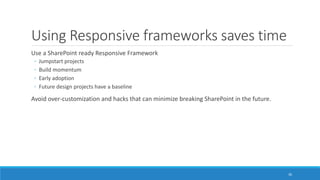 Using Responsive frameworks saves time
Use a SharePoint ready Responsive Framework
◦ Jumpstart projects
◦ Build momentum
◦ Early adoption
◦ Future design projects have a baseline
Avoid over-customization and hacks that can minimize breaking SharePoint in the future.
30
 