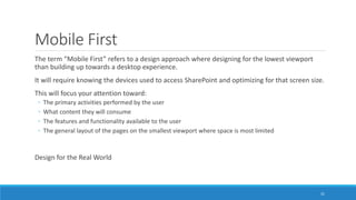 Mobile First
The term “Mobile First” refers to a design approach where designing for the lowest viewport
than building up towards a desktop experience.
It will require knowing the devices used to access SharePoint and optimizing for that screen size.
This will focus your attention toward:
◦ The primary activities performed by the user
◦ What content they will consume
◦ The features and functionality available to the user
◦ The general layout of the pages on the smallest viewport where space is most limited
Design for the Real World
31
 