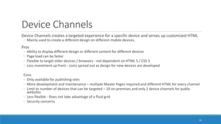 Device Channels
Device Channels creates a targeted experience for a specific device and serves up customized HTML
◦ Mainly used to create a different design on different mobile devices.
Pros
◦ Ability to display different design or different content for different devices
◦ Page load can be faster
◦ Flexible to target older devices / browsers - not dependent on HTML 5 / CSS 3
◦ Less investment up front - costs spread out as design for new devices are developed
Cons
◦ Only available for publishing sites
◦ More development and maintenance – multiple Master Pages required and different HTML for every channel
◦ Limit to number of devices that can be targeted – 10 on-premises and only 2 device channels for public
websites
◦ Less flexible - Does not take advantage of a fluid grid
◦ Security concerns
34
 