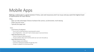 Mobile Apps
Making a native app is a good solution if time, cost and resources aren't an issue and you want the highest level
of optimization for each device.
Pros
◦ Apps can take advantage of device hardware like camera, accelerometer, multi-taksing
◦ Fewer Security issues
◦ Typically fast page load
Cons
◦ Low history of adoption
◦ Forces user to install app before interacting with content
◦ Fear of Big Brother – Users don’t want company apps on personal devices
◦ High development cost
◦ Create one app per Operating System
◦ 3rd party solutions often have monthly and/or per user costs that adds up
◦ High Maintenance Cost
◦ Design changes can be difficult
◦ Frustration making app available through App store
◦ Changes to webparts can break app design
35
 