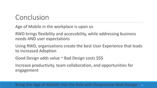 Conclusion
Age of Mobile in the workplace is upon us
RWD brings flexibility and accessibility, while addressing business
needs AND user expectations
Using RWD, organizations create the best User Experience that leads
to increased Adoption
Good Design adds value ~ Bad Design costs $$$
Increase productivity, team collaboration, and opportunities for
engagement
Bring the Age of Mobile into the fold with Responsive Web Design 37
 