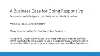A Business Case for Going Responsive
Responsive Web Design can positively impact the bottom line.
Mobile is Today… and Tomorrow
Many Devices | Many Screen Sizes | Few Solutions
Responsive Design allows users to interact with your website on their
terms instead of forcing a user to use a desktop browser. Using modern
devices like tablets or smartphones creates an optimal User Experience.
4
 