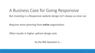 A Business Case for Going Responsive
But investing in a Responsive website design isn’t always so clear cut.
Requires more planning from entire organization.
Often results in higher upfront design cost.
So the BIG Question is…
5
 