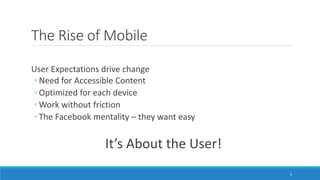 The Rise of Mobile
User Expectations drive change
◦ Need for Accessible Content
◦ Optimized for each device
◦ Work without friction
◦ The Facebook mentality – they want easy
It’s About the User!
9
 
