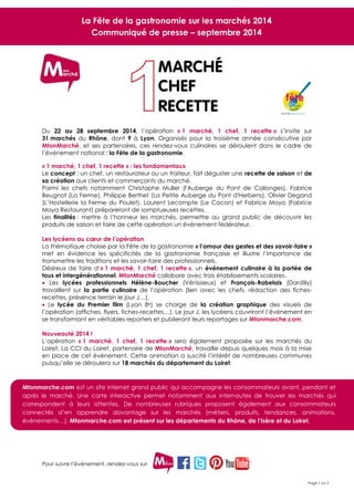 Pour suivre l’événement, rendez-vous sur 
Page 1 sur 2 
Du 22 au 28 septembre 2014, l’opération « 1 marché, 1 chef, 1 recette » s’invite sur 31 marchés du Rhône, dont 9 à Lyon. Organisés pour la troisième année consécutive par MtonMarché, et ses partenaires, ces rendez-vous culinaires se déroulent dans le cadre de l’événement national : la Fête de la gastronomie. 
« 1 marché, 1 chef, 1 recette » : les fondamentaux Le concept : un chef, un restaurateur ou un traiteur, fait déguster une recette de saison et de sa création aux clients et commerçants du marché. Parmi les chefs notamment Christophe Muller (l'Auberge du Pont de Collonges), Fabrice Beugnot (La Ferme), Philippe Berthet (La Petite Auberge du Pont d'Herbens), Olivier Degand (L’Hostellerie la Ferme du Poulet), Laurent Lecompte (Le Cocon) et Fabrice Moya (Fabrice Moya Restaurant) prépareront de somptueuses recettes. 
Les finalités : mettre à l’honneur les marchés, permettre au grand public de découvrir les produits de saison et faire de cette opération un événement fédérateur. 
Les lycéens au coeur de l’opération 
La thématique choisie par la Fête de la gastronomie « l’amour des gestes et des savoir-faire » met en évidence les spécificités de la gastronomie française et illustre l’importance de transmettre les traditions et les savoir-faire des professionnels. Désireux de faire d’« 1 marché, 1 chef, 1 recette », un événement culinaire à la portée de tous et intergénérationnel, MtonMarché collabore avec trois établissements scolaires.  Les lycées professionnels Hélène-Boucher (Vénissieux) et François-Rabelais (Dardilly) travaillent sur la partie culinaire de l’opération (lien avec les chefs, rédaction des fiches- recettes, présence terrain le jour J…).  Le lycée du Premier film (Lyon 8e) se charge de la création graphique des visuels de l’opération (affiches, flyers, fiches-recettes…). Le jour J, les lycéens couvriront l’événement en se transformant en véritables reporters et publieront leurs reportages sur Mtonmarche.com. 
Nouveauté 2014 ! 
L’opération « 1 marché, 1 chef, 1 recette » sera également proposée sur les marchés du Loiret. La CCI du Loiret, partenaire de MtonMarché, travaille depuis quelques mois à la mise en place de cet événement. Cette animation a suscité l’intérêt de nombreuses communes puisqu’elle se déroulera sur 18 marchés du département du Loiret. 
La Fête de la gastronomie sur les marchés 2014 
Communiqué de presse – septembre 2014 
Mtonmarche.com est un site internet grand public qui accompagne les consommateurs avant, pendant et après le marché. Une carte interactive permet notamment aux internautes de trouver les marchés qui correspondent à leurs attentes. De nombreuses rubriques proposent également aux consommateurs connectés d’en apprendre davantage sur les marchés (métiers, produits, tendances, animations, événements…). Mtonmarche.com est présent sur les départements du Rhône, de l’Isère et du Loiret. 
 