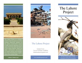 The Lahore Project 
The Lahore Project is a citizen's initiative that has grown out of the strategic framework adopted by the Lahore Conservation society in 2006, and the experience of six years of activism under the banner of the Lahore Bachao Tehrik (an urban conservation movement). TLP goals, policies and strategies have been formulated by experts, drawn from various fields. 
The Lahore Project 
thelahoreproject@gmail.com 
www.thelahoreproject.com 
For the Conservation of Our Humanity & Our Environment 
Lahore Lahore aye! 
DhanChiri (Indian Grey Hornbill) 
Contact Us at: 
(+92 42) 35713322, 35758252  