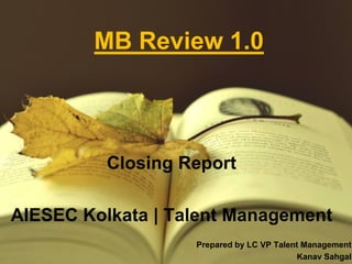 MB Review 1.0
Closing Report
AIESEC Kolkata | Talent Management
Prepared by LC VP Talent Management
Kanav Sahgal
 