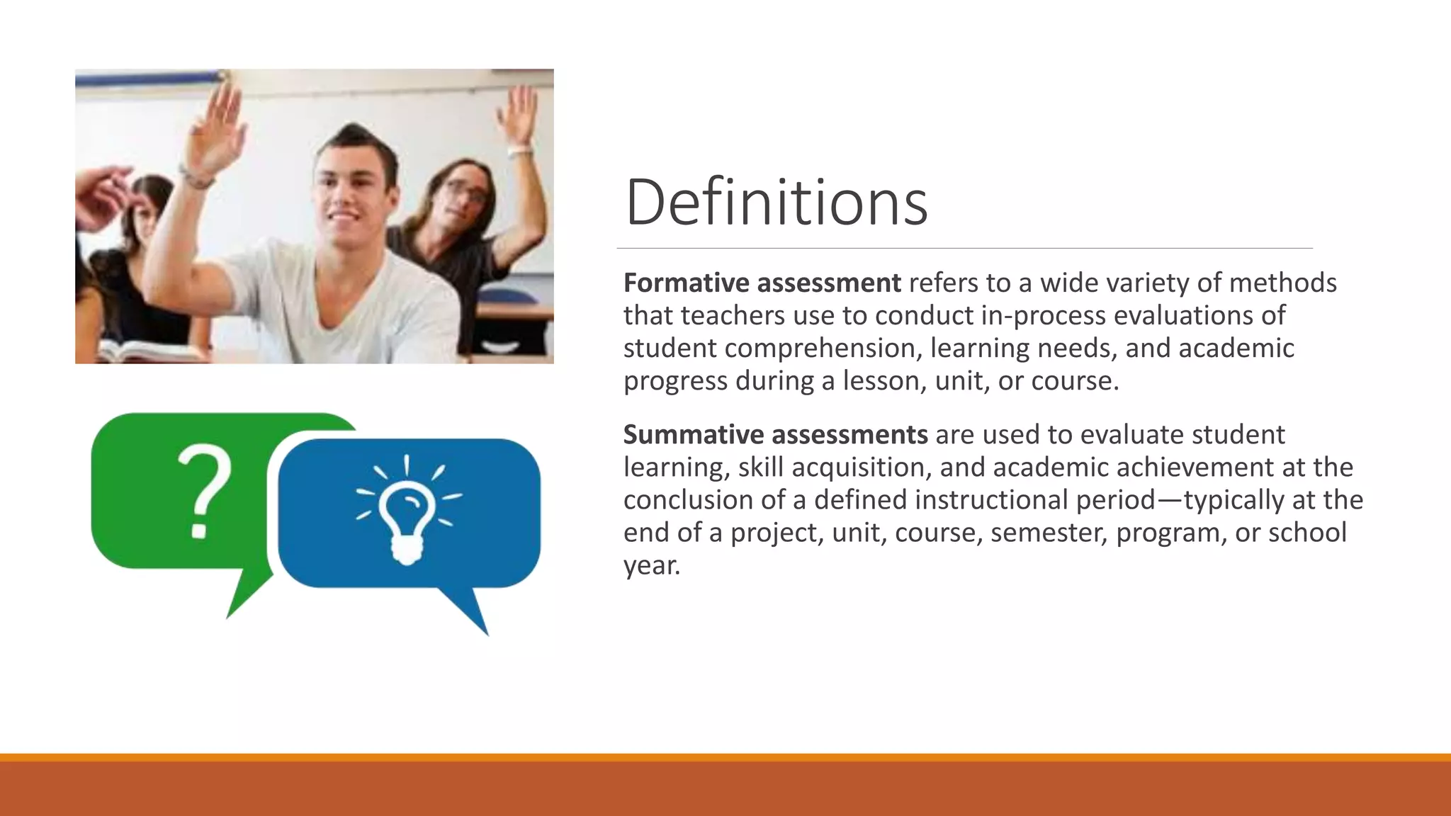 Definitions
Formative assessment refers to a wide variety of methods
that teachers use to conduct in-process evaluations of
student comprehension, learning needs, and academic
progress during a lesson, unit, or course.
Summative assessments are used to evaluate student
learning, skill acquisition, and academic achievement at the
conclusion of a defined instructional period—typically at the
end of a project, unit, course, semester, program, or school
year.
 