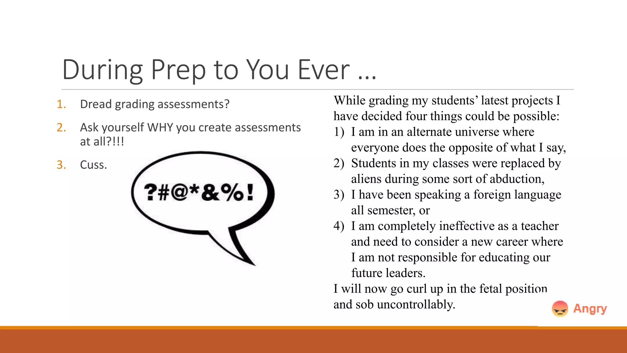 During Prep to You Ever …
1. Dread grading assessments?
2. Ask yourself WHY you create assessments
at all?!!!
3. Cuss.
While grading my students’ latest projects I
have decided four things could be possible:
1) I am in an alternate universe where
everyone does the opposite of what I say,
2) Students in my classes were replaced by
aliens during some sort of abduction,
3) I have been speaking a foreign language
all semester, or
4) I am completely ineffective as a teacher
and need to consider a new career where
I am not responsible for educating our
future leaders.
I will now go curl up in the fetal position
and sob uncontrollably.
 