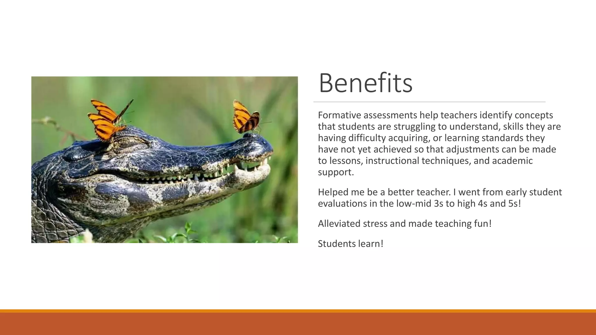 Benefits
Formative assessments help teachers identify concepts
that students are struggling to understand, skills they are
having difficulty acquiring, or learning standards they
have not yet achieved so that adjustments can be made
to lessons, instructional techniques, and academic
support.
Helped me be a better teacher. I went from early student
evaluations in the low-mid 3s to high 4s and 5s!
Alleviated stress and made teaching fun!
Students learn!
 