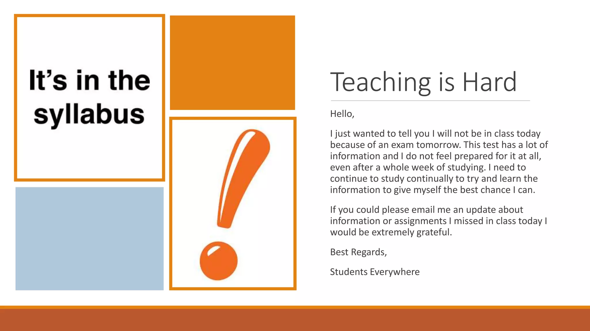 Teaching is Hard
Hello,
I just wanted to tell you I will not be in class today
because of an exam tomorrow. This test has a lot of
information and I do not feel prepared for it at all,
even after a whole week of studying. I need to
continue to study continually to try and learn the
information to give myself the best chance I can.
If you could please email me an update about
information or assignments I missed in class today I
would be extremely grateful.
Best Regards,
Students Everywhere
 