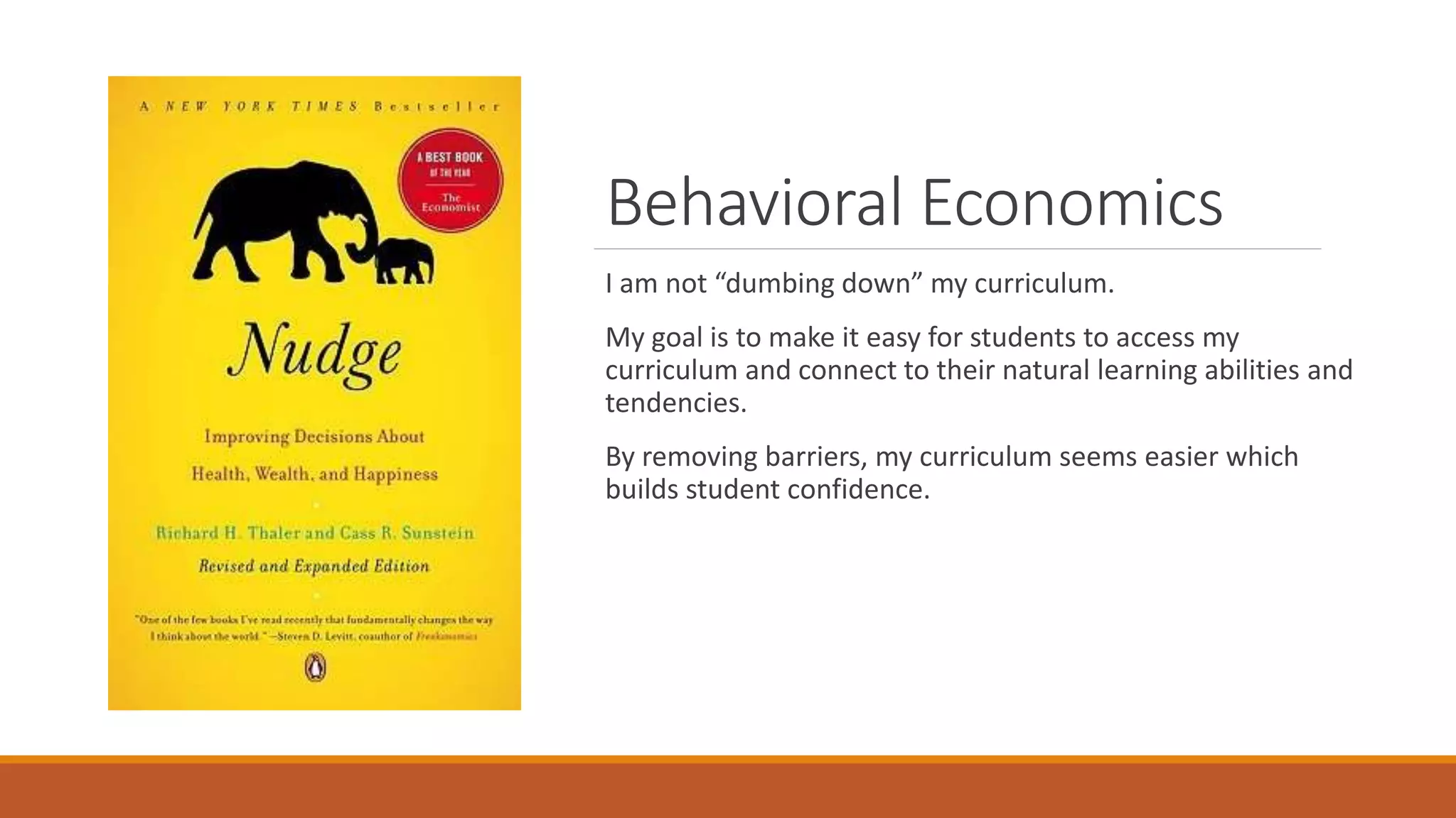 Behavioral Economics
I am not “dumbing down” my curriculum.
My goal is to make it easy for students to access my
curriculum and connect to their natural learning abilities and
tendencies.
By removing barriers, my curriculum seems easier which
builds student confidence.
 