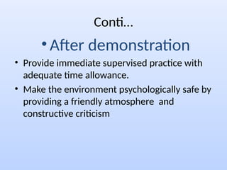 Conti…
• After demonstration
• Provide immediate supervised practice with
adequate time allowance.
• Make the environment psychologically safe by
providing a friendly atmosphere and
constructive criticism
 