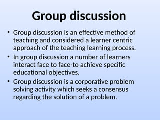 Group discussion
• Group discussion is an effective method of
teaching and considered a learner centric
approach of the teaching learning process.
• In group discussion a number of learners
interact face to face-to achieve specific
educational objectives.
• Group discussion is a corporative problem
solving activity which seeks a consensus
regarding the solution of a problem.
 