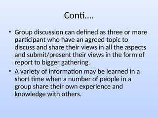Conti….
• Group discussion can defined as three or more
participant who have an agreed topic to
discuss and share their views in all the aspects
and submit/present their views in the form of
report to bigger gathering.
• A variety of information may be learned in a
short time when a number of people in a
group share their own experience and
knowledge with others.
 