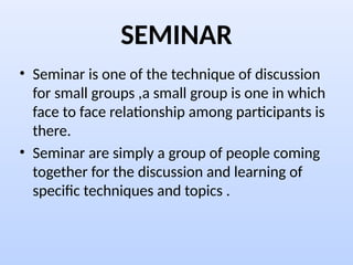 SEMINAR
• Seminar is one of the technique of discussion
for small groups ,a small group is one in which
face to face relationship among participants is
there.
• Seminar are simply a group of people coming
together for the discussion and learning of
specific techniques and topics .
 